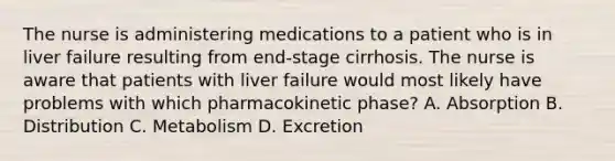 The nurse is administering medications to a patient who is in liver failure resulting from end-stage cirrhosis. The nurse is aware that patients with liver failure would most likely have problems with which pharmacokinetic phase? A. Absorption B. Distribution C. Metabolism D. Excretion