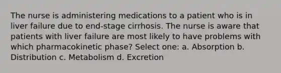 The nurse is administering medications to a patient who is in liver failure due to end-stage cirrhosis. The nurse is aware that patients with liver failure are most likely to have problems with which pharmacokinetic phase? Select one: a. Absorption b. Distribution c. Metabolism d. Excretion