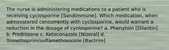 The nurse is administering medications to a patient who is receiving cyclosporine [Sandimmune]. Which medication, when administered concurrently with cyclosporine, would warrant a reduction in the dosage of cyclosporine? a. Phenytoin [Dilantin] b. Prednisone c. Ketoconazole [Nizoral] d. Trimethoprim/sulfamethoxazole [Bactrim]