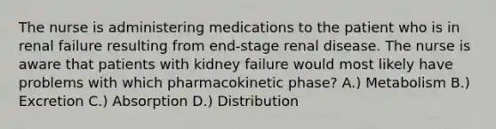 The nurse is administering medications to the patient who is in renal failure resulting from end-stage renal disease. The nurse is aware that patients with kidney failure would most likely have problems with which pharmacokinetic phase? A.) Metabolism B.) Excretion C.) Absorption D.) Distribution