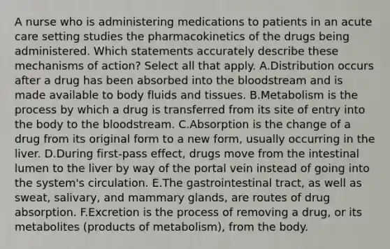 A nurse who is administering medications to patients in an acute care setting studies the pharmacokinetics of the drugs being administered. Which statements accurately describe these mechanisms of action? Select all that apply. A.Distribution occurs after a drug has been absorbed into the bloodstream and is made available to body fluids and tissues. B.Metabolism is the process by which a drug is transferred from its site of entry into the body to the bloodstream. C.Absorption is the change of a drug from its original form to a new form, usually occurring in the liver. D.During first-pass effect, drugs move from the intestinal lumen to the liver by way of the portal vein instead of going into the system's circulation. E.The gastrointestinal tract, as well as sweat, salivary, and mammary glands, are routes of drug absorption. F.Excretion is the process of removing a drug, or its metabolites (products of metabolism), from the body.