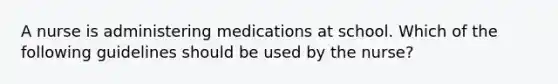 A nurse is administering medications at school. Which of the following guidelines should be used by the nurse?