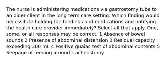 The nurse is administering medications via gastrostomy tube to an older client in the long-term care setting. Which finding would necessitate holding the feedings and medications and notifying the health care provider immediately? Select all that apply. One, some, or all responses may be correct. 1 Absence of bowel sounds 2 Presence of abdominal distension 3 Residual capacity exceeding 300 mL 4 Positive guaiac test of abdominal contents 5 Seepage of feeding around tracheostomy