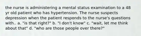 the nurse is administering a mental status examination to a 48 yr old patient who has hypertension. The nurse suspects depression when the patient responds to the nurse's questions with.. a. "is that right?" b. "I don't know" c. "wait, let me think about that" d. "who are those people over there?"