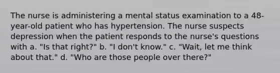 The nurse is administering a mental status examination to a 48-year-old patient who has hypertension. The nurse suspects depression when the patient responds to the nurse's questions with a. "Is that right?" b. "I don't know." c. "Wait, let me think about that." d. "Who are those people over there?"