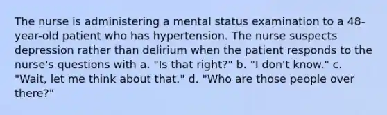 The nurse is administering a mental status examination to a 48-year-old patient who has hypertension. The nurse suspects depression rather than delirium when the patient responds to the nurse's questions with a. "Is that right?" b. "I don't know." c. "Wait, let me think about that." d. "Who are those people over there?"