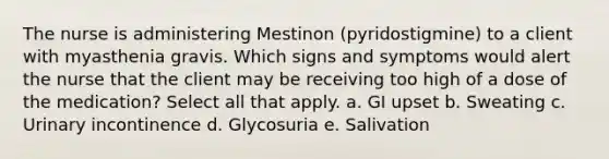 The nurse is administering Mestinon (pyridostigmine) to a client with myasthenia gravis. Which signs and symptoms would alert the nurse that the client may be receiving too high of a dose of the medication? Select all that apply. a. GI upset b. Sweating c. Urinary incontinence d. Glycosuria e. Salivation