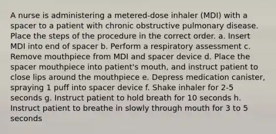 A nurse is administering a metered-dose inhaler (MDI) with a spacer to a patient with chronic obstructive pulmonary disease. Place the steps of the procedure in the correct order. a. Insert MDI into end of spacer b. Perform a respiratory assessment c. Remove mouthpiece from MDI and spacer device d. Place the spacer mouthpiece into patient's mouth, and instruct patient to close lips around the mouthpiece e. Depress medication canister, spraying 1 puff into spacer device f. Shake inhaler for 2-5 seconds g. Instruct patient to hold breath for 10 seconds h. Instruct patient to breathe in slowly through mouth for 3 to 5 seconds