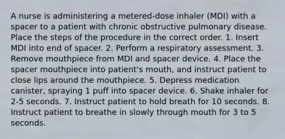 A nurse is administering a metered-dose inhaler (MDI) with a spacer to a patient with chronic obstructive pulmonary disease. Place the steps of the procedure in the correct order. 1. Insert MDI into end of spacer. 2. Perform a respiratory assessment. 3. Remove mouthpiece from MDI and spacer device. 4. Place the spacer mouthpiece into patient's mouth, and instruct patient to close lips around the mouthpiece. 5. Depress medication canister, spraying 1 puff into spacer device. 6. Shake inhaler for 2-5 seconds. 7. Instruct patient to hold breath for 10 seconds. 8. Instruct patient to breathe in slowly through mouth for 3 to 5 seconds.