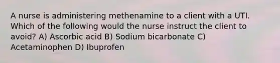 A nurse is administering methenamine to a client with a UTI. Which of the following would the nurse instruct the client to avoid? A) Ascorbic acid B) Sodium bicarbonate C) Acetaminophen D) Ibuprofen