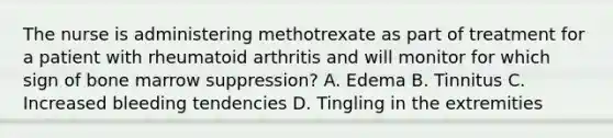 The nurse is administering methotrexate as part of treatment for a patient with rheumatoid arthritis and will monitor for which sign of bone marrow suppression? A. Edema B. Tinnitus C. Increased bleeding tendencies D. Tingling in the extremities