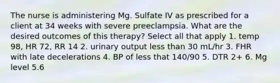 The nurse is administering Mg. Sulfate IV as prescribed for a client at 34 weeks with severe preeclampsia. What are the desired outcomes of this therapy? Select all that apply 1. temp 98, HR 72, RR 14 2. urinary output <a href='https://www.questionai.com/knowledge/k7BtlYpAMX-less-than' class='anchor-knowledge'>less than</a> 30 mL/hr 3. FHR with late decelerations 4. BP of less that 140/90 5. DTR 2+ 6. Mg level 5.6