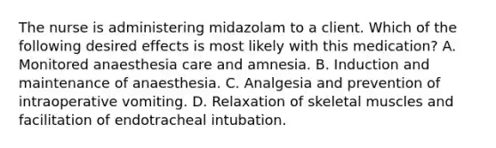 The nurse is administering midazolam to a client. Which of the following desired effects is most likely with this medication? A. Monitored anaesthesia care and amnesia. B. Induction and maintenance of anaesthesia. C. Analgesia and prevention of intraoperative vomiting. D. Relaxation of skeletal muscles and facilitation of endotracheal intubation.