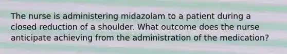 The nurse is administering midazolam to a patient during a closed reduction of a shoulder. What outcome does the nurse anticipate achieving from the administration of the medication?