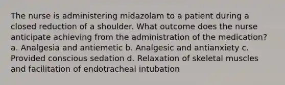 The nurse is administering midazolam to a patient during a closed reduction of a shoulder. What outcome does the nurse anticipate achieving from the administration of the medication? a. Analgesia and antiemetic b. Analgesic and antianxiety c. Provided conscious sedation d. Relaxation of skeletal muscles and facilitation of endotracheal intubation