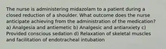 The nurse is administering midazolam to a patient during a closed reduction of a shoulder. What outcome does the nurse anticipate achieving from the administration of the medication? a) Analgesia and antiemetic b) Analgesic and antianxiety c) Provided conscious sedation d) Relaxation of skeletal muscles and facilitation of endotracheal intubation