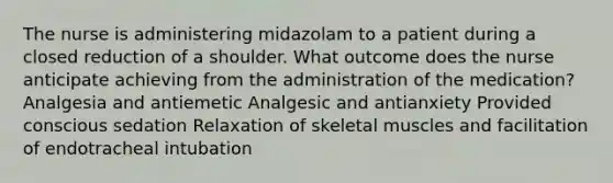 The nurse is administering midazolam to a patient during a closed reduction of a shoulder. What outcome does the nurse anticipate achieving from the administration of the medication? Analgesia and antiemetic Analgesic and antianxiety Provided conscious sedation Relaxation of skeletal muscles and facilitation of endotracheal intubation