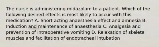 The nurse is administering midazolam to a patient. Which of the following desired effects is most likely to occur with this medication? A. Short acting anaesthesia effect and amnesia B. Induction and maintenance of anaesthesia C. Analgesia and prevention of intraoperative vomiting D. Relaxation of skeletal muscles and facilitation of endotracheal intubation