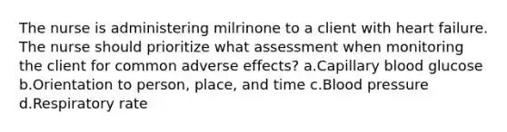 The nurse is administering milrinone to a client with heart failure. The nurse should prioritize what assessment when monitoring the client for common adverse effects? a.Capillary blood glucose b.Orientation to person, place, and time c.Blood pressure d.Respiratory rate