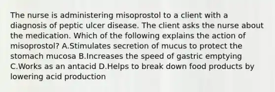 The nurse is administering misoprostol to a client with a diagnosis of peptic ulcer disease. The client asks the nurse about the medication. Which of the following explains the action of misoprostol? A.Stimulates secretion of mucus to protect the stomach mucosa B.Increases the speed of gastric emptying C.Works as an antacid D.Helps to break down food products by lowering acid production