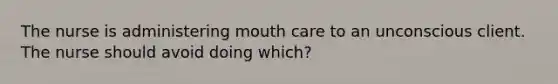 The nurse is administering mouth care to an unconscious client. The nurse should avoid doing which?