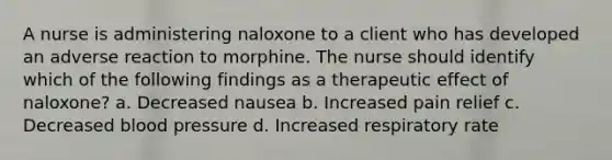 A nurse is administering naloxone to a client who has developed an adverse reaction to morphine. The nurse should identify which of the following findings as a therapeutic effect of naloxone? a. Decreased nausea b. Increased pain relief c. Decreased blood pressure d. Increased respiratory rate