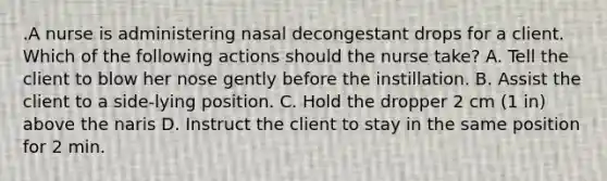 .A nurse is administering nasal decongestant drops for a client. Which of the following actions should the nurse take? A. Tell the client to blow her nose gently before the instillation. B. Assist the client to a side-lying position. C. Hold the dropper 2 cm (1 in) above the naris D. Instruct the client to stay in the same position for 2 min.