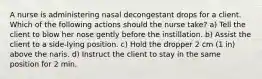 A nurse is administering nasal decongestant drops for a client. Which of the following actions should the nurse take? a) Tell the client to blow her nose gently before the instillation. b) Assist the client to a side-lying position. c) Hold the dropper 2 cm (1 in) above the naris. d) Instruct the client to stay in the same position for 2 min.