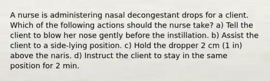 A nurse is administering nasal decongestant drops for a client. Which of the following actions should the nurse take? a) Tell the client to blow her nose gently before the instillation. b) Assist the client to a side-lying position. c) Hold the dropper 2 cm (1 in) above the naris. d) Instruct the client to stay in the same position for 2 min.