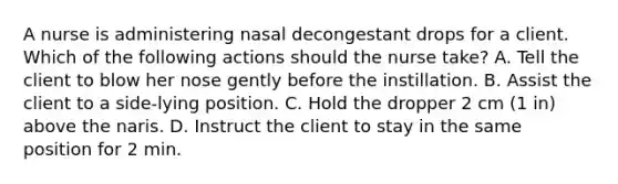 A nurse is administering nasal decongestant drops for a client. Which of the following actions should the nurse take? A. Tell the client to blow her nose gently before the instillation. B. Assist the client to a side-lying position. C. Hold the dropper 2 cm (1 in) above the naris. D. Instruct the client to stay in the same position for 2 min.