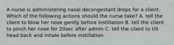 A nurse is administering nasal decongestant drops for a client. Which of the following actions should the nurse take? A. tell the client to blow her nose gently before instillation B. tell the client to pinch her nose for 20sec after admin C. tell the client to tilt head back and inhale before instillation