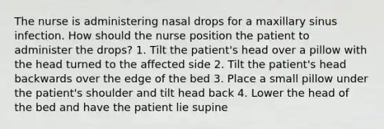 The nurse is administering nasal drops for a maxillary sinus infection. How should the nurse position the patient to administer the drops? 1. Tilt the patient's head over a pillow with the head turned to the affected side 2. Tilt the patient's head backwards over the edge of the bed 3. Place a small pillow under the patient's shoulder and tilt head back 4. Lower the head of the bed and have the patient lie supine