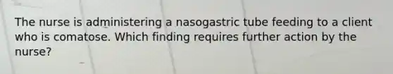 The nurse is administering a nasogastric tube feeding to a client who is comatose. Which finding requires further action by the nurse?