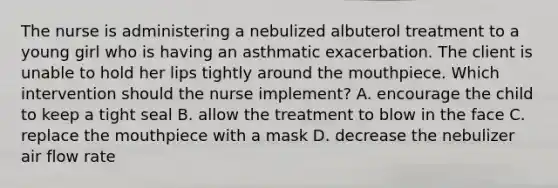 The nurse is administering a nebulized albuterol treatment to a young girl who is having an asthmatic exacerbation. The client is unable to hold her lips tightly around the mouthpiece. Which intervention should the nurse implement? A. encourage the child to keep a tight seal B. allow the treatment to blow in the face C. replace the mouthpiece with a mask D. decrease the nebulizer air flow rate