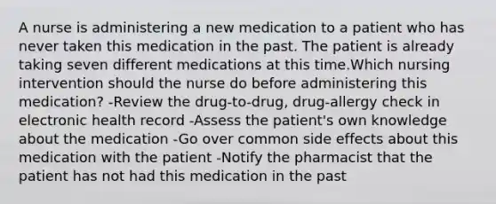 A nurse is administering a new medication to a patient who has never taken this medication in the past. The patient is already taking seven different medications at this time.Which nursing intervention should the nurse do before administering this medication? -Review the drug-to-drug, drug-allergy check in electronic health record -Assess the patient's own knowledge about the medication -Go over common side effects about this medication with the patient -Notify the pharmacist that the patient has not had this medication in the past