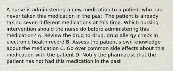 A nurse is administering a new medication to a patient who has never taken this medication in the past. The patient is already taking seven different medications at this time. Which nursing intervention should the nurse do before administering this medication? A. Review the drug-to-drug, drug-allergy check in electronic health record B. Assess the patient's own knowledge about the medication C. Go over common side effects about this medication with the patient D. Notify the pharmacist that the patient has not had this medication in the past