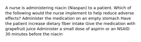 A nurse is administering niacin (Niaspan) to a patient. Which of the following would the nurse implement to help reduce adverse effects? Administer the medication on an empty stomach Have the patient increase dietary fiber intake Give the medication with grapefruit juice Administer a small dose of aspirin or an NSAID 30 minutes before the niacin