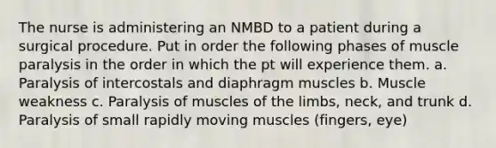 The nurse is administering an NMBD to a patient during a surgical procedure. Put in order the following phases of muscle paralysis in the order in which the pt will experience them. a. Paralysis of intercostals and diaphragm muscles b. Muscle weakness c. Paralysis of muscles of the limbs, neck, and trunk d. Paralysis of small rapidly moving muscles (fingers, eye)