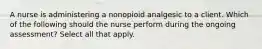 A nurse is administering a nonopioid analgesic to a client. Which of the following should the nurse perform during the ongoing assessment? Select all that apply.