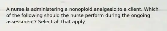 A nurse is administering a nonopioid analgesic to a client. Which of the following should the nurse perform during the ongoing assessment? Select all that apply.