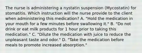 The nurse is administering a nystatin suspension (Mycostatin) for stomatitis. Which instruction will the nurse provide to the client when administering this medication? A. "Hold the medication in your mouth for a few minutes before swallowing it." B. "Do not drink or eat milk products for 1 hour prior to taking this medication." C. "Dilute the medication with juice to reduce the unpleasant taste and odor." D. "Take the medication before meals to promote increased absorption."