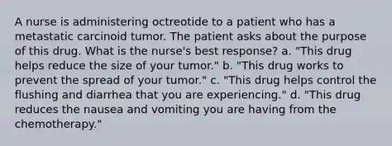 A nurse is administering octreotide to a patient who has a metastatic carcinoid tumor. The patient asks about the purpose of this drug. What is the nurse's best response? a. "This drug helps reduce the size of your tumor." b. "This drug works to prevent the spread of your tumor." c. "This drug helps control the flushing and diarrhea that you are experiencing." d. "This drug reduces the nausea and vomiting you are having from the chemotherapy."