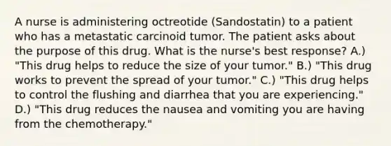 A nurse is administering octreotide (Sandostatin) to a patient who has a metastatic carcinoid tumor. The patient asks about the purpose of this drug. What is the nurse's best response? A.) "This drug helps to reduce the size of your tumor." B.) "This drug works to prevent the spread of your tumor." C.) "This drug helps to control the flushing and diarrhea that you are experiencing." D.) "This drug reduces the nausea and vomiting you are having from the chemotherapy."