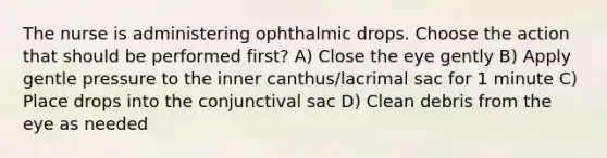 The nurse is administering ophthalmic drops. Choose the action that should be performed first? A) Close the eye gently B) Apply gentle pressure to the inner canthus/lacrimal sac for 1 minute C) Place drops into the conjunctival sac D) Clean debris from the eye as needed