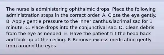 The nurse is administering ophthalmic drops. Place the following administration steps in the correct order. A. Close the eye gently. B. Apply gentle pressure to the inner canthus/lacrimal sac for 1 minute. C. Place drops into the conjunctival sac. D. Clean debris from the eye as needed. E. Have the patient tilt the head back and look up at the ceiling. F. Remove excess medication gently from around the eyes