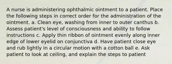 A nurse is administering ophthalmic ointment to a patient. Place the following steps in correct order for the administration of the ointment. a. Clean eye, washing from inner to outer canthus b. Assess patient's level of consciousness and ability to follow instructions c. Apply thin ribbon of ointment evenly along inner edge of lower eyelid on conjunctiva d. Have patient close eye and rub lightly in a circular motion with a cotton ball e. Ask patient to look at ceiling, and explain the steps to patient