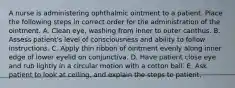 A nurse is administering ophthalmic ointment to a patient. Place the following steps in correct order for the administration of the ointment. A. Clean eye, washing from inner to outer canthus. B. Assess patient's level of consciousness and ability to follow instructions. C. Apply thin ribbon of ointment evenly along inner edge of lower eyelid on conjunctiva. D. Have patient close eye and rub lightly in a circular motion with a cotton ball. E. Ask patient to look at ceiling, and explain the steps to patient.