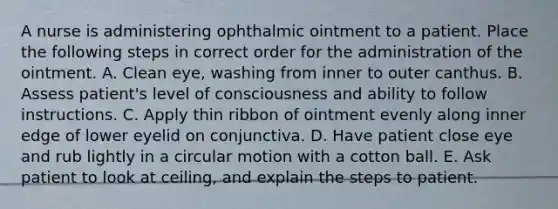 A nurse is administering ophthalmic ointment to a patient. Place the following steps in correct order for the administration of the ointment. A. Clean eye, washing from inner to outer canthus. B. Assess patient's level of consciousness and ability to follow instructions. C. Apply thin ribbon of ointment evenly along inner edge of lower eyelid on conjunctiva. D. Have patient close eye and rub lightly in a circular motion with a cotton ball. E. Ask patient to look at ceiling, and explain the steps to patient.