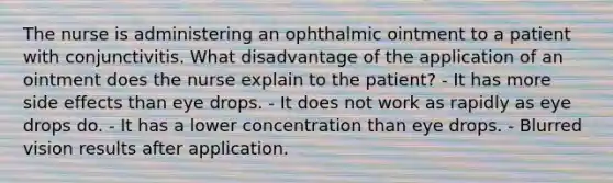 The nurse is administering an ophthalmic ointment to a patient with conjunctivitis. What disadvantage of the application of an ointment does the nurse explain to the patient? - It has more side effects than eye drops. - It does not work as rapidly as eye drops do. - It has a lower concentration than eye drops. - Blurred vision results after application.