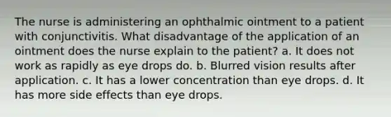 The nurse is administering an ophthalmic ointment to a patient with conjunctivitis. What disadvantage of the application of an ointment does the nurse explain to the patient? a. It does not work as rapidly as eye drops do. b. Blurred vision results after application. c. It has a lower concentration than eye drops. d. It has more side effects than eye drops.